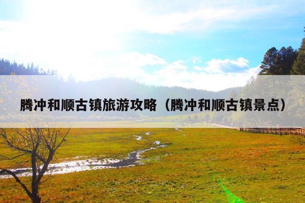 腾冲和顺古镇旅游攻略（腾冲和顺古镇景点）