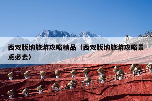 西双版纳旅游攻略精品（西双版纳旅游攻略景点必去）