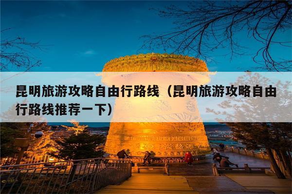 昆明旅游攻略自由行路线（昆明旅游攻略自由行路线推荐一下）