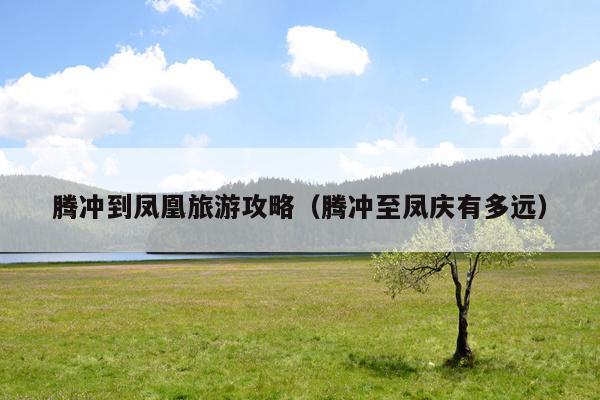 腾冲到凤凰旅游攻略（腾冲至凤庆有多远）