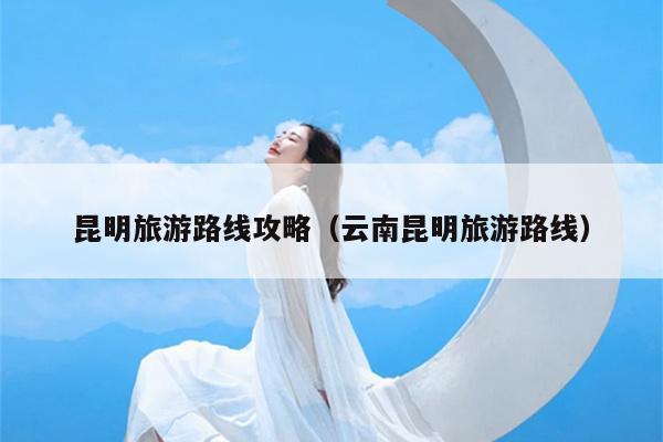 昆明旅游路线攻略（云南昆明旅游路线）