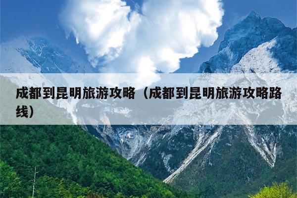 成都到昆明旅游攻略（成都到昆明旅游攻略路线）