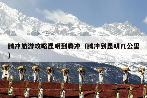 腾冲旅游攻略昆明到腾冲（腾冲到昆明几公里）