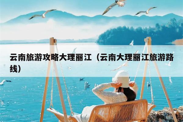云南旅游攻略大理丽江（云南大理丽江旅游路线）