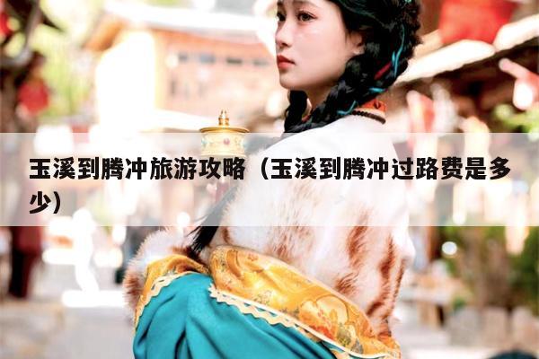 玉溪到腾冲旅游攻略（玉溪到腾冲过路费是多少）