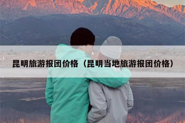 昆明旅游报团价格（昆明当地旅游报团价格）