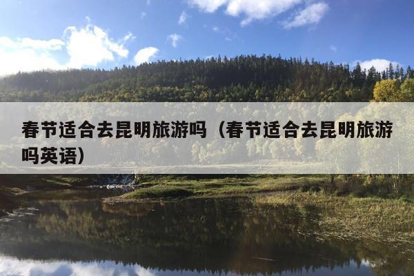 春节适合去昆明旅游吗（春节适合去昆明旅游吗英语）