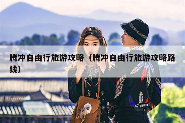 腾冲自由行旅游攻略（腾冲自由行旅游攻略路线）