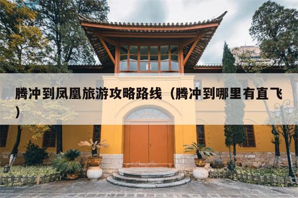 腾冲到凤凰旅游攻略路线（腾冲到哪里有直飞）