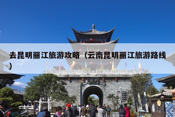 去昆明丽江旅游攻略（云南昆明丽江旅游路线）