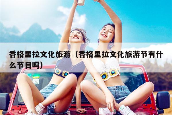 香格里拉文化旅游（香格里拉文化旅游节有什么节目吗）