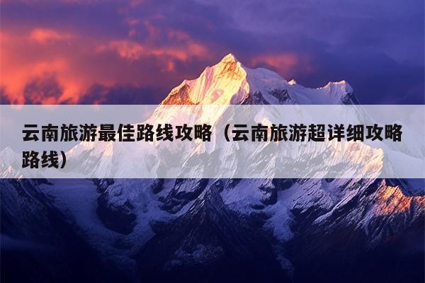云南旅游最佳路线攻略（云南旅游超详细攻略路线）