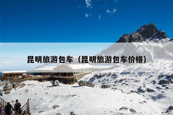 昆明旅游包车（昆明旅游包车价格）