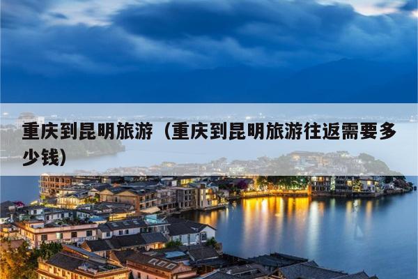 重庆到昆明旅游（重庆到昆明旅游往返需要多少钱）