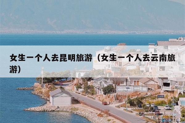 女生一个人去昆明旅游（女生一个人去云南旅游）