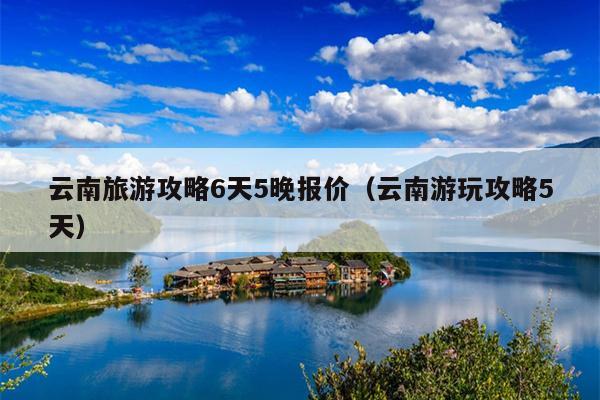 云南旅游攻略6天5晚报价（云南游玩攻略5天）