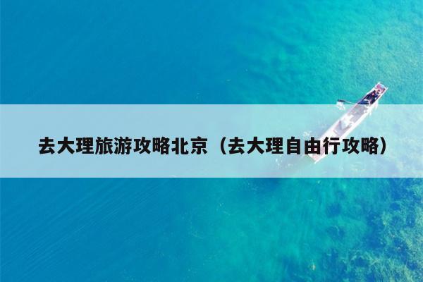 去大理旅游攻略北京（去大理自由行攻略）