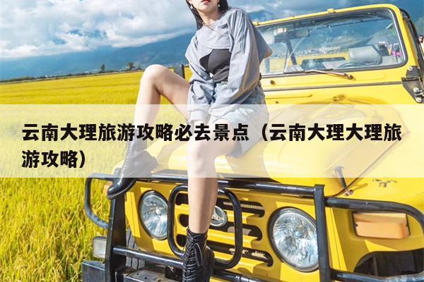 云南大理旅游攻略必去景点（云南大理大理旅游攻略）