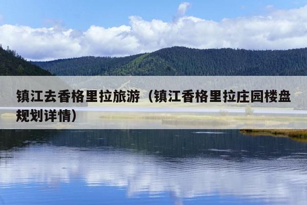 镇江去香格里拉旅游（镇江香格里拉庄园楼盘规划详情）