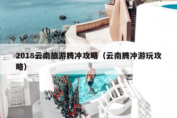 2018云南旅游腾冲攻略（云南腾冲游玩攻略）