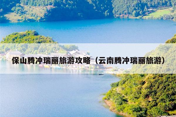 保山腾冲瑞丽旅游攻略（云南腾冲瑞丽旅游）
