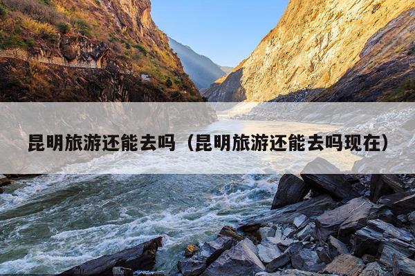 昆明旅游还能去吗（昆明旅游还能去吗现在）