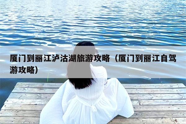 厦门到丽江泸沽湖旅游攻略（厦门到丽江自驾游攻略）