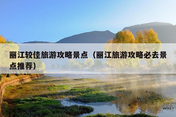 丽江较佳旅游攻略景点（丽江旅游攻略必去景点推荐）