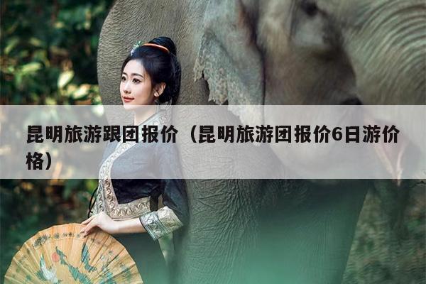 昆明旅游跟团报价（昆明旅游团报价6日游价格）