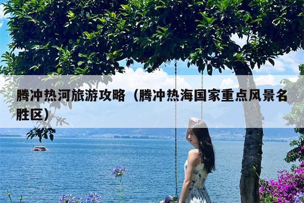 腾冲热河旅游攻略（腾冲热海国家重点风景名胜区）