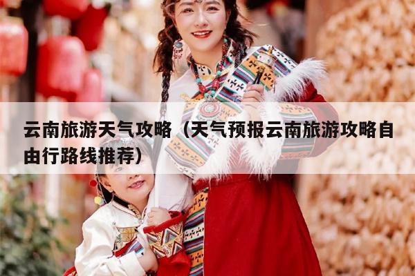 云南旅游天气攻略（天气预报云南旅游攻略自由行路线推荐）