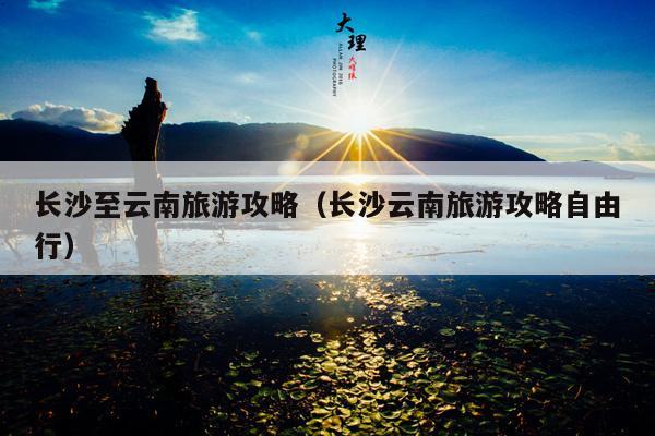 长沙至云南旅游攻略（长沙云南旅游攻略自由行）