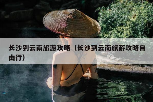 长沙到云南旅游攻略（长沙到云南旅游攻略自由行）