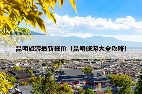 昆明旅游最新报价（昆明旅游大全攻略）