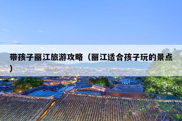 带孩子丽江旅游攻略（丽江适合孩子玩的景点）
