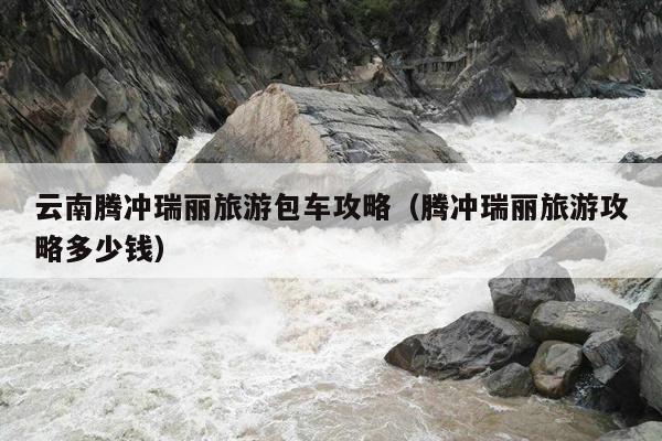 云南腾冲瑞丽旅游包车攻略（腾冲瑞丽旅游攻略多少钱）