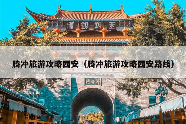 腾冲旅游攻略西安（腾冲旅游攻略西安路线）