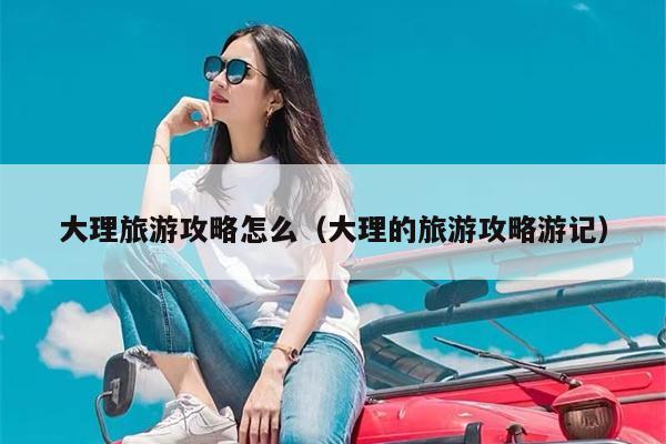 大理旅游攻略怎么（大理的旅游攻略游记）