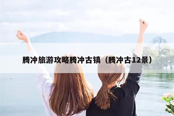 腾冲旅游攻略腾冲古镇（腾冲古12景）
