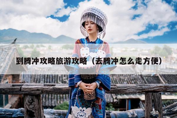 到腾冲攻略旅游攻略（去腾冲怎么走方便）