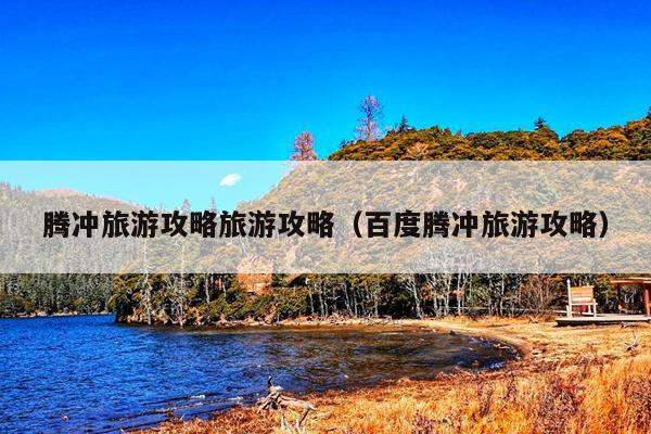 腾冲旅游攻略旅游攻略（百度腾冲旅游攻略）