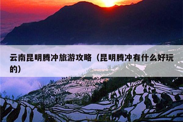 云南昆明腾冲旅游攻略（昆明腾冲有什么好玩的）