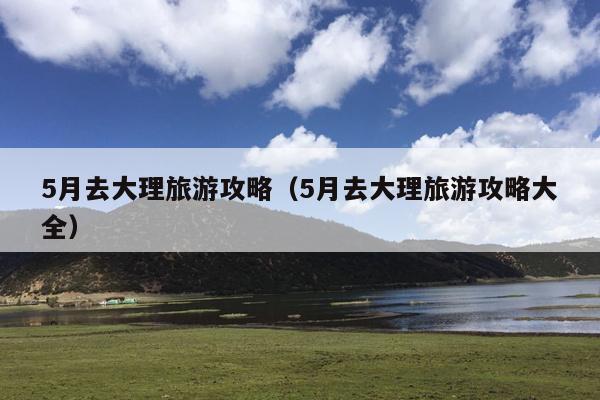 5月去大理旅游攻略（5月去大理旅游攻略大全）