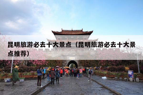 昆明旅游必去十大景点（昆明旅游必去十大景点推荐）