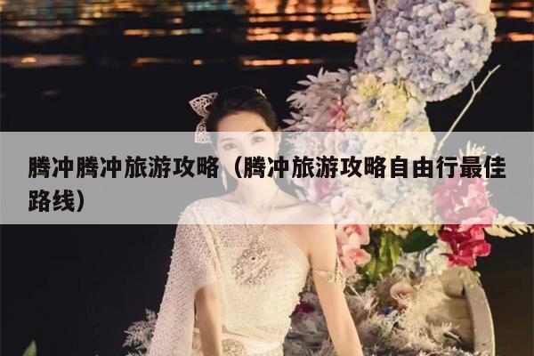腾冲腾冲旅游攻略（腾冲旅游攻略自由行最佳路线）