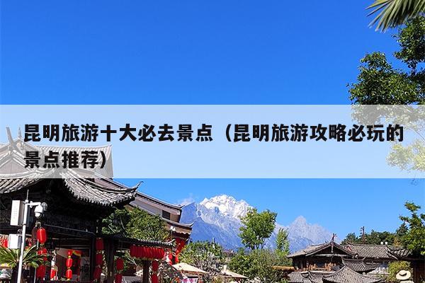 昆明旅游十大必去景点（昆明旅游攻略必玩的景点推荐）