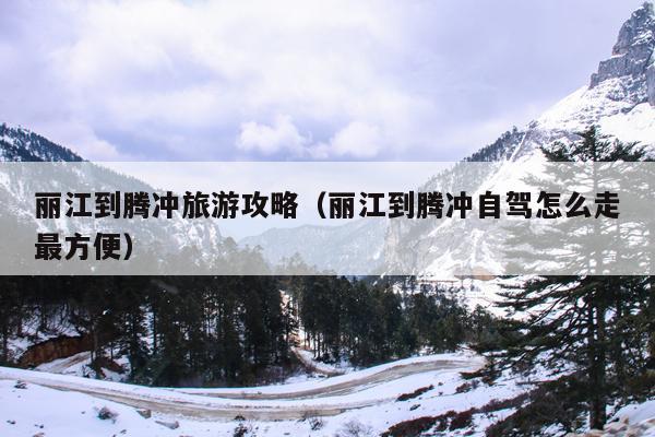 丽江到腾冲旅游攻略（丽江到腾冲自驾怎么走最方便）