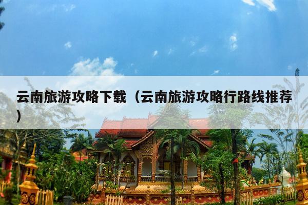 云南旅游攻略下载（云南旅游攻略行路线推荐）