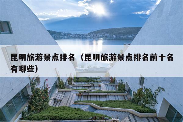 昆明旅游景点排名（昆明旅游景点排名前十名有哪些）