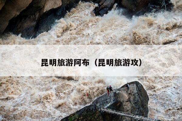 昆明旅游阿布（昆明旅游攻）
